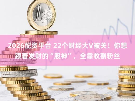 2026配资平台 22个财经大V被关！你想跟着发财的“股神”，全靠收割粉丝