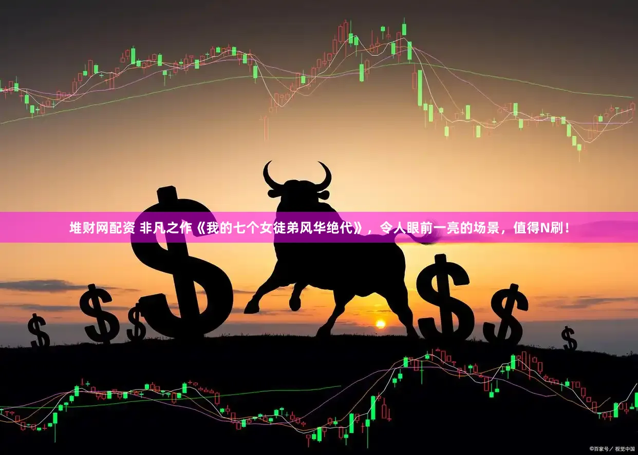 堆财网配资 非凡之作《我的七个女徒弟风华绝代》，令人眼前一亮的场景，值得N刷！