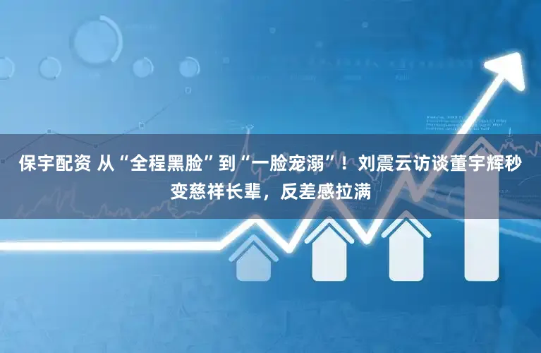 保宇配资 从“全程黑脸”到“一脸宠溺”！刘震云访谈董宇辉秒变慈祥长辈，反差感拉满