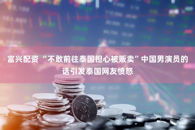 富兴配资 “不敢前往泰国担心被贩卖”中国男演员的话引发泰国网友愤怒