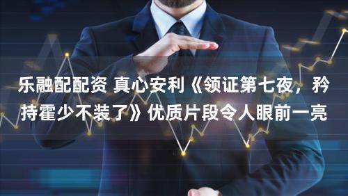 乐融配配资 真心安利《领证第七夜，矜持霍少不装了》优质片段令人眼前一亮