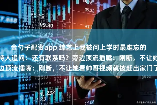 金勺子配资app 综艺上我被问上学时最难忘的人，我：高中同桌，主持人追问：还有联系吗？旁边顶流插嘴：刚断，不让她看帅哥视频就被赶出家门了