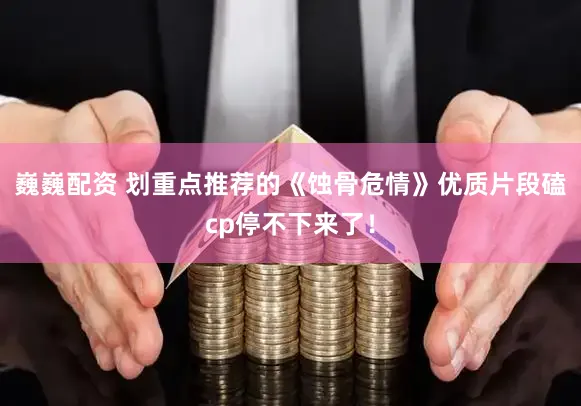 巍巍配资 划重点推荐的《蚀骨危情》优质片段磕cp停不下来了！