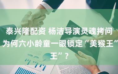 泰兴隆配资 杨洁导演灵魂拷问：为何六小龄童一眼锁定“美猴王”？