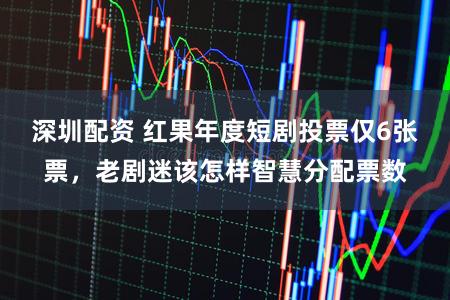 深圳配资 红果年度短剧投票仅6张票，老剧迷该怎样智慧分配票数