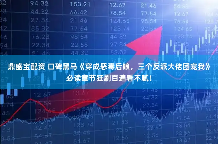 鼎盛宝配资 口碑黑马《穿成恶毒后娘，三个反派大佬团宠我》必读章节狂刷百遍看不腻！