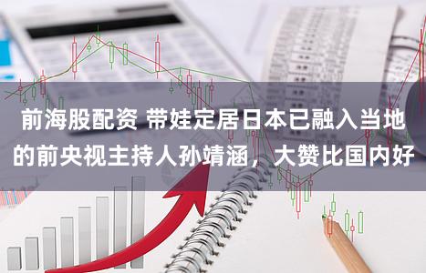 前海股配资 带娃定居日本已融入当地的前央视主持人孙靖涵，大赞比国内好