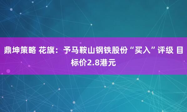 鼎坤策略 花旗：予马鞍山钢铁股份“买入”评级 目标价2.8港元