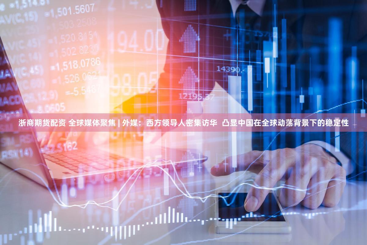 浙商期货配资 全球媒体聚焦 | 外媒：西方领导人密集访华  凸显中国在全球动荡背景下的稳定性