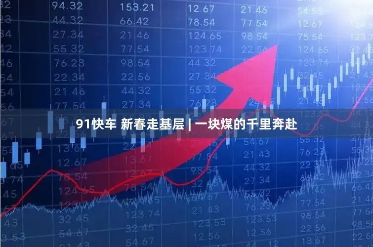 91快车 新春走基层 | 一块煤的千里奔赴