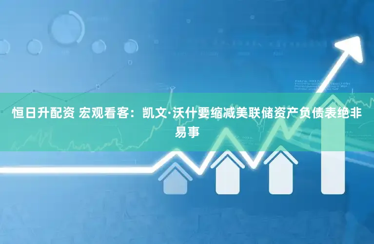 恒日升配资 宏观看客：凯文·沃什要缩减美联储资产负债表绝非易事