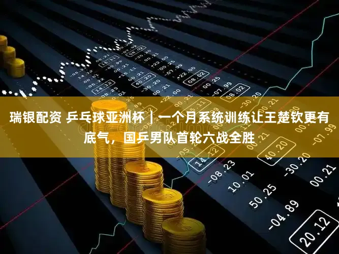 瑞银配资 乒乓球亚洲杯｜一个月系统训练让王楚钦更有底气，国乒男队首轮六战全胜