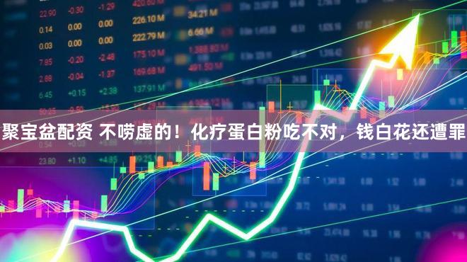 聚宝盆配资 不唠虚的！化疗蛋白粉吃不对，钱白花还遭罪