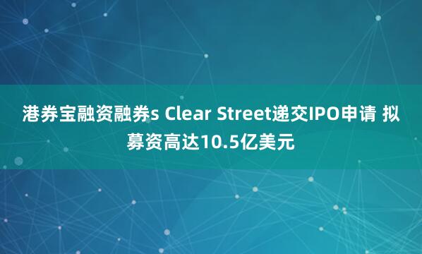 港券宝融资融券s Clear Street递交IPO申请 拟募资高达10.5亿美元