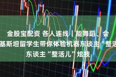 金股宝配资 各人连线｜能舞蹈、会家务！巴基斯坦留学生带你体验机器东谈主“整活儿”炫技