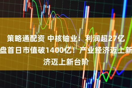 策略通配资 中核铀业：利润超27亿，开盘首日市值破1400亿！产业经济迈上新台阶