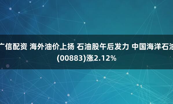 广信配资 海外油价上扬 石油股午后发力 中国海洋石油(00883)涨2.12%