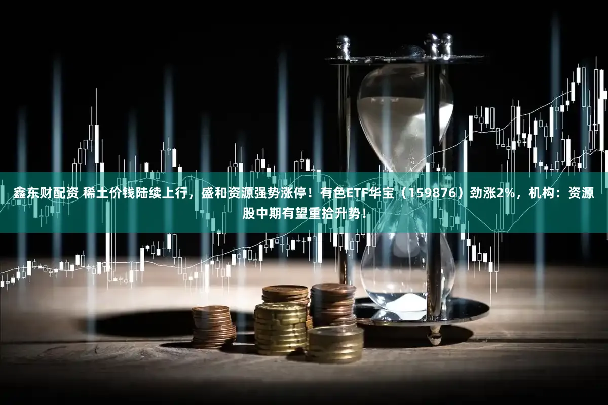 鑫东财配资 稀土价钱陆续上行，盛和资源强势涨停！有色ETF华宝（159876）劲涨2%，机构：资源股中期有望重拾升势！