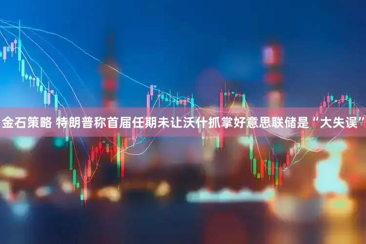金石策略 特朗普称首届任期未让沃什抓掌好意思联储是“大失误”