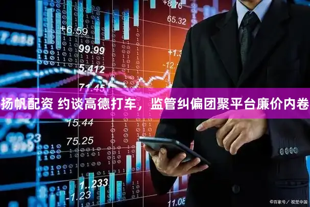 扬帆配资 约谈高德打车，监管纠偏团聚平台廉价内卷