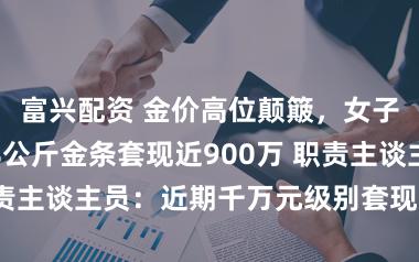富兴配资 金价高位颠簸，女子一次性入手8公斤金条套现近900万 职责主谈主员：近期千万元级别套现每天都有
