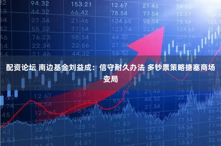 配资论坛 南边基金刘益成：信守耐久办法 多钞票策略搪塞商场变局