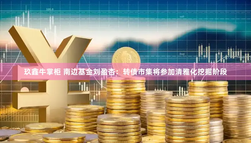 玖鑫牛掌柜 南边基金刘盈杏：转债市集将参加清雅化挖掘阶段