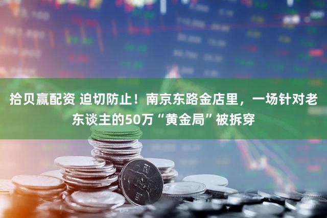 拾贝赢配资 迫切防止！南京东路金店里，一场针对老东谈主的50万“黄金局”被拆穿