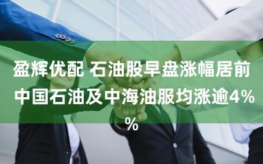 盈辉优配 石油股早盘涨幅居前 中国石油及中海油服均涨逾4%