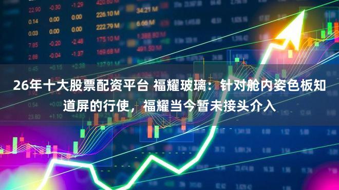 26年十大股票配资平台 福耀玻璃：针对舱内姿色板知道屏的行使，福耀当今暂未接头介入