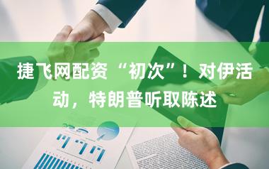 捷飞网配资 “初次”！对伊活动，特朗普听取陈述