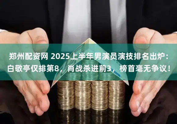 郑州配资网 2025上半年男演员演技排名出炉：白敬亭仅排第8，肖战杀进前3，榜首毫无争议！