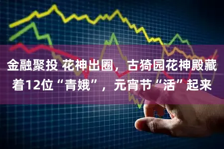 金融聚投 花神出圈，古猗园花神殿藏着12位“青娥”，元宵节“活”起来