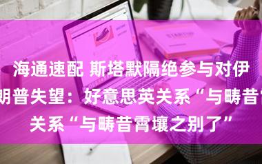 海通速配 斯塔默隔绝参与对伊朗打击，特朗普失望：好意思英关系“与畴昔霄壤之别了”