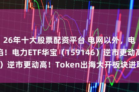 26年十大股票配资平台 电网以外，电力价值凹地露馅！电力ETF华宝（159146）逆市更动高！Token出海大开板块进取空间
