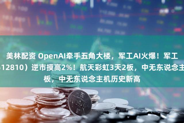 美林配资 OpenAI牵手五角大楼，军工AI火爆！军工ETF华宝（512810）逆市摸高2%！航天彩虹3天2板，中无东说念主机历史新高