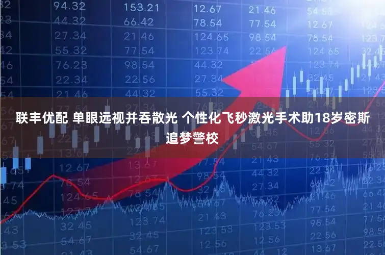 联丰优配 单眼远视并吞散光 个性化飞秒激光手术助18岁密斯追梦警校