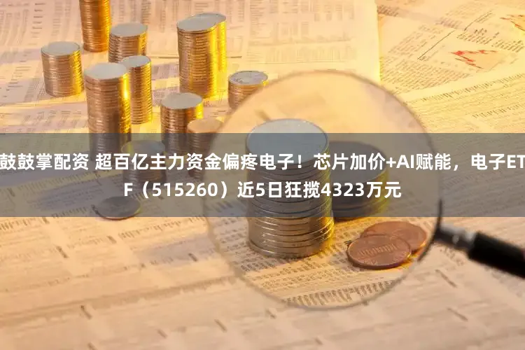 鼓鼓掌配资 超百亿主力资金偏疼电子！芯片加价+AI赋能，电子ETF（515260）近5日狂揽4323万元