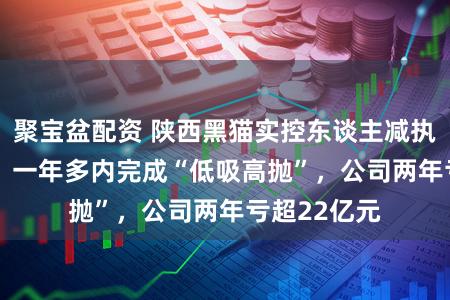聚宝盆配资 陕西黑猫实控东谈主减执3279万股，一年多内完成“低吸高抛”，公司两年亏超22亿元