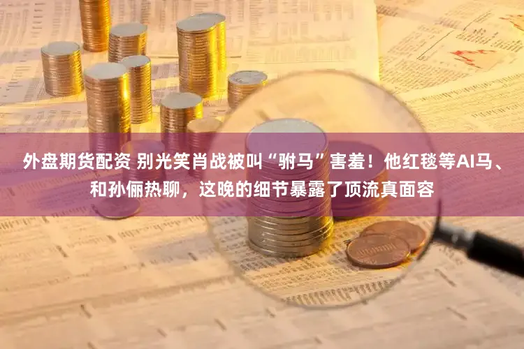 外盘期货配资 别光笑肖战被叫“驸马”害羞！他红毯等AI马、和孙俪热聊，这晚的细节暴露了顶流真面容