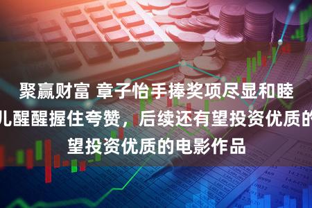 聚赢财富 章子怡手捧奖项尽显和睦，对着男儿醒醒握住夸赞，后续还有望投资优质的电影作品