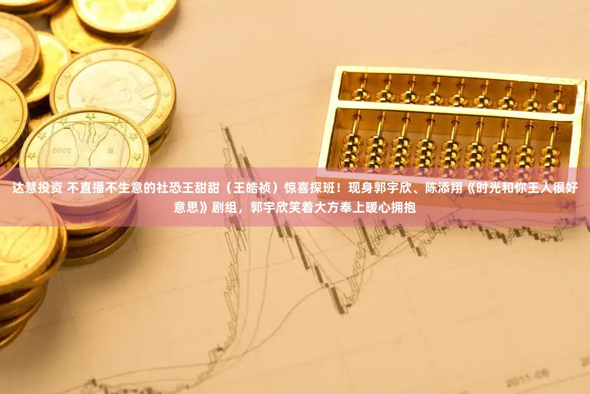 达慧投资 不直播不生意的社恐王甜甜（王皓祯）惊喜探班！现身郭宇欣、陈添翔《时光和你王人很好意思》剧组，郭宇欣笑着大方奉上暖心拥抱