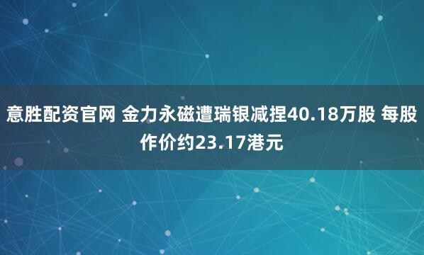 意胜配资官网 金力永磁遭瑞银减捏40.18万股 每股作价约23.17港元