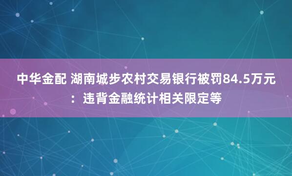 中华金配 湖南城步农村交易银行被罚84.5万元：违背金融统计相关限定等
