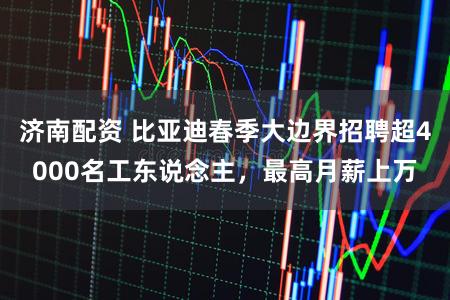 济南配资 比亚迪春季大边界招聘超4000名工东说念主，最高月薪上万