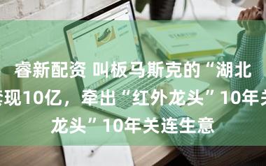 睿新配资 叫板马斯克的“湖北首富”套现10亿，牵出“红外龙头”10年关连生意