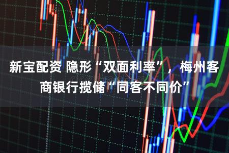 新宝配资 隐形“双面利率”，梅州客商银行揽储“同客不同价”