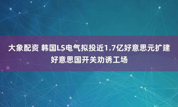 大象配资 韩国LS电气拟投近1.7亿好意思元扩建好意思国开关劝诱工场