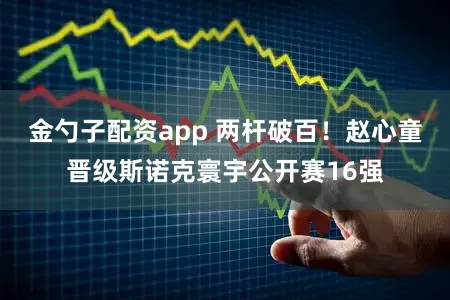 金勺子配资app 两杆破百！赵心童晋级斯诺克寰宇公开赛16强