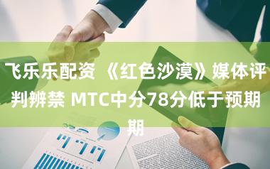 飞乐乐配资 《红色沙漠》媒体评判辨禁 MTC中分78分低于预期